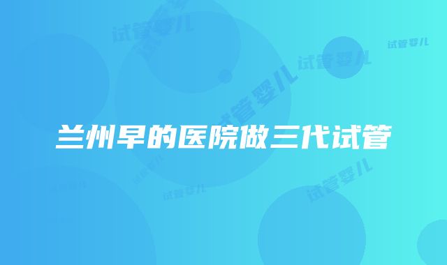 兰州早的医院做三代试管