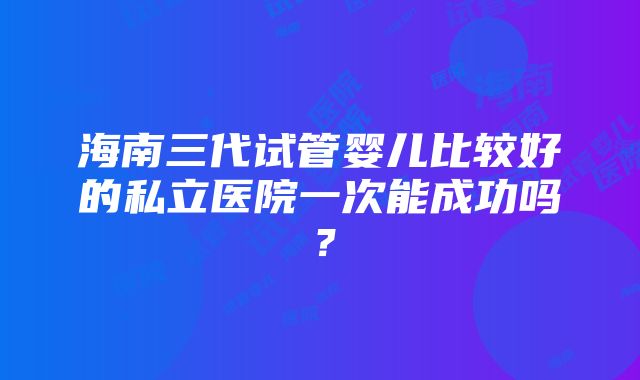 海南三代试管婴儿比较好的私立医院一次能成功吗？