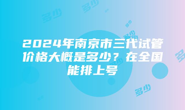 2024年南京市三代试管价格大概是多少？在全国能排上号