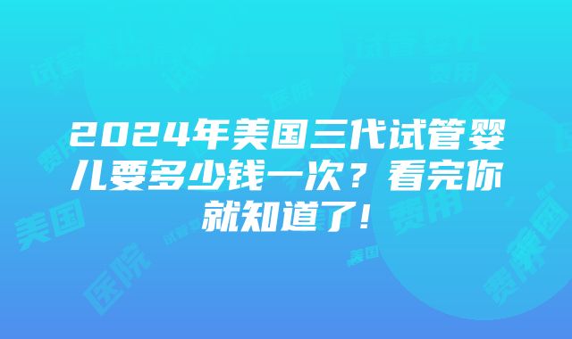 2024年美国三代试管婴儿要多少钱一次？看完你就知道了!