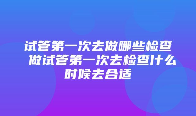 试管第一次去做哪些检查 做试管第一次去检查什么时候去合适