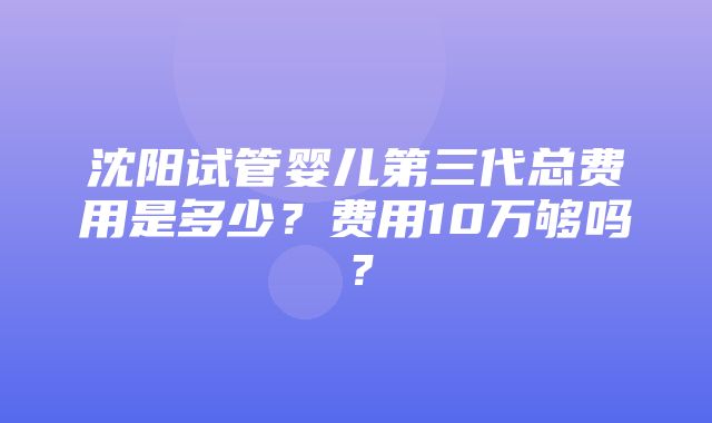 沈阳试管婴儿第三代总费用是多少？费用10万够吗？