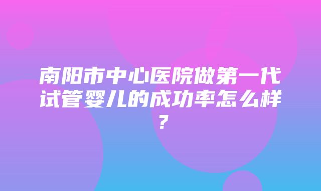 南阳市中心医院做第一代试管婴儿的成功率怎么样？