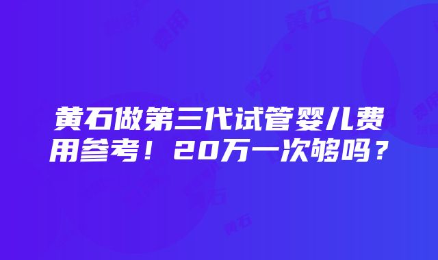 黄石做第三代试管婴儿费用参考！20万一次够吗？