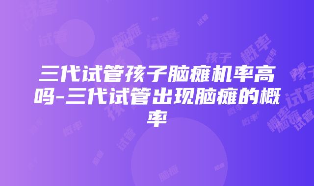 三代试管孩子脑瘫机率高吗-三代试管出现脑瘫的概率