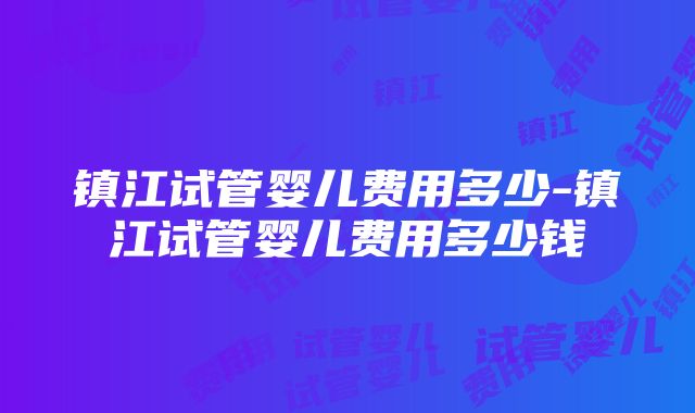 镇江试管婴儿费用多少-镇江试管婴儿费用多少钱