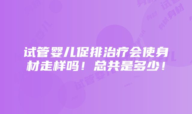 试管婴儿促排治疗会使身材走样吗！总共是多少！