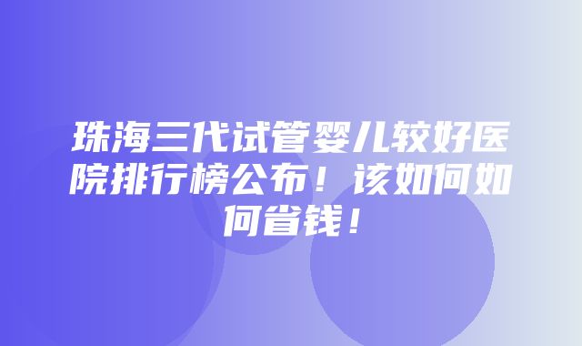 珠海三代试管婴儿较好医院排行榜公布！该如何如何省钱！