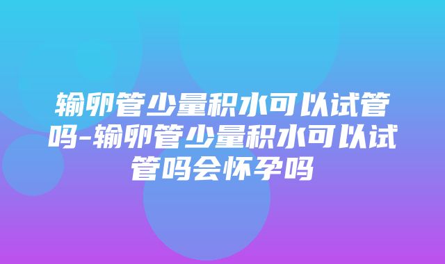 输卵管少量积水可以试管吗-输卵管少量积水可以试管吗会怀孕吗