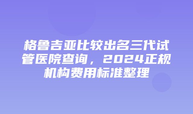 格鲁吉亚比较出名三代试管医院查询，2024正规机构费用标准整理