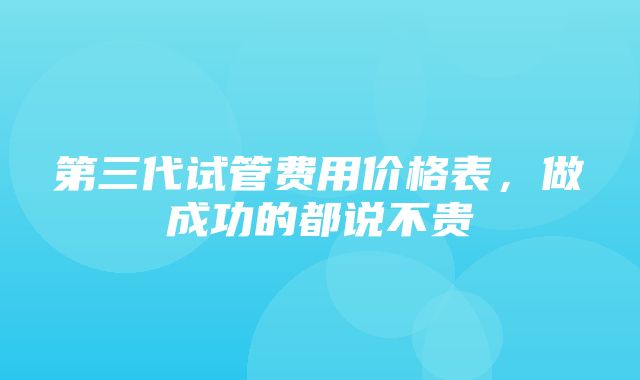 第三代试管费用价格表，做成功的都说不贵