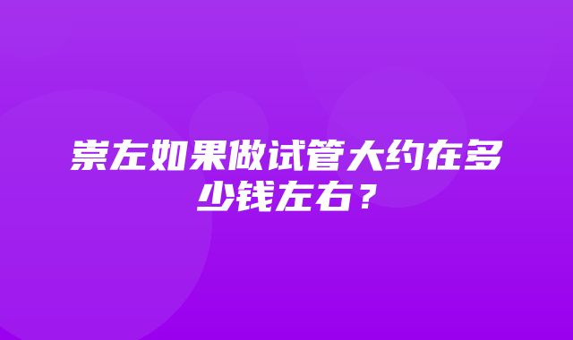 崇左如果做试管大约在多少钱左右？