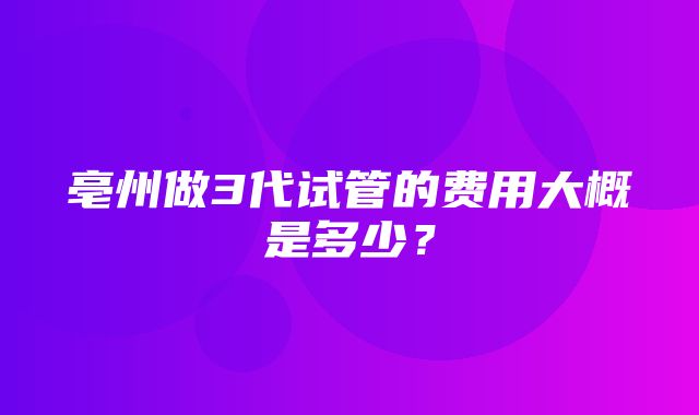 亳州做3代试管的费用大概是多少？