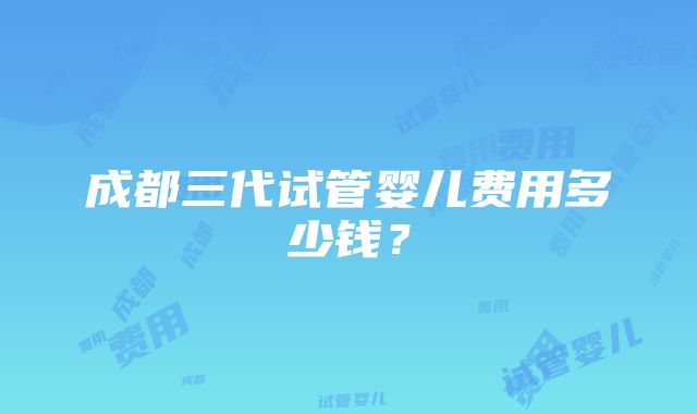 成都三代试管婴儿费用多少钱？