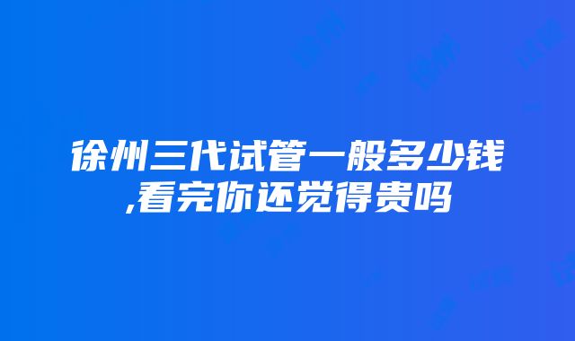 徐州三代试管一般多少钱,看完你还觉得贵吗