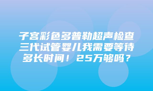 子宫彩色多普勒超声检查三代试管婴儿我需要等待多长时间！25万够吗？