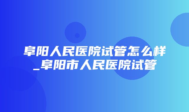 阜阳人民医院试管怎么样_阜阳市人民医院试管