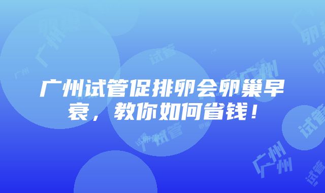 广州试管促排卵会卵巢早衰，教你如何省钱！