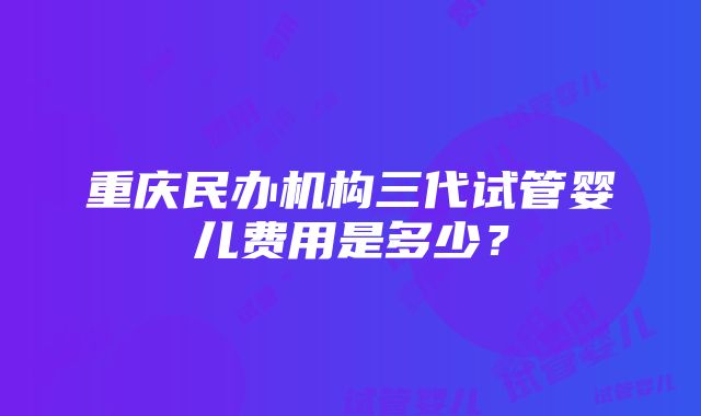 重庆民办机构三代试管婴儿费用是多少？