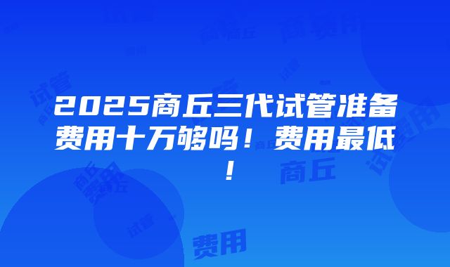 2025商丘三代试管准备费用十万够吗！费用最低！