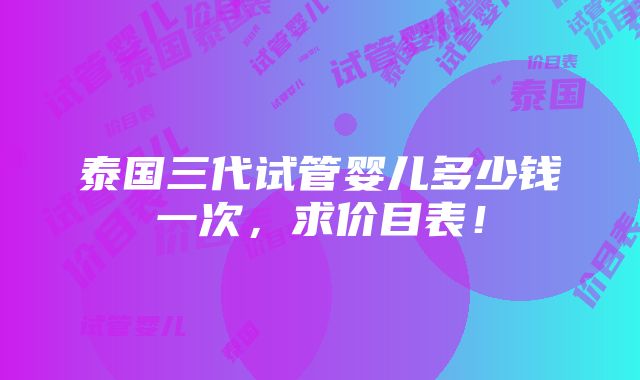 泰国三代试管婴儿多少钱一次，求价目表！