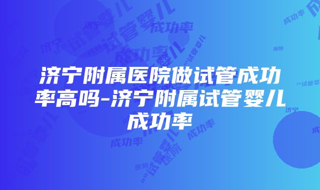 济宁附属医院做试管成功率高吗-济宁附属试管婴儿成功率