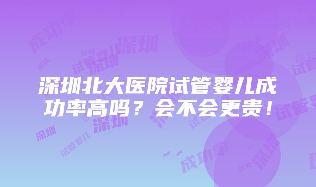 深圳北大医院试管婴儿成功率高吗？会不会更贵！