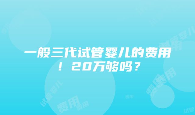 一般三代试管婴儿的费用！20万够吗？