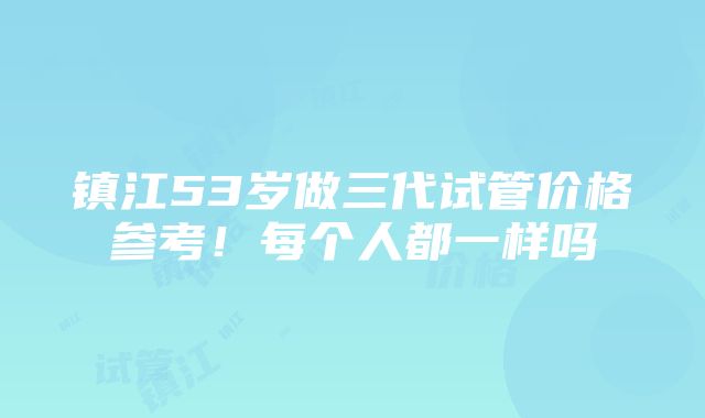 镇江53岁做三代试管价格参考！每个人都一样吗