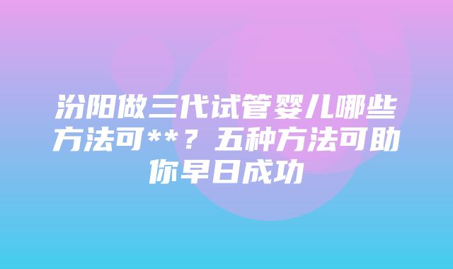 汾阳做三代试管婴儿哪些方法可**？五种方法可助你早日成功