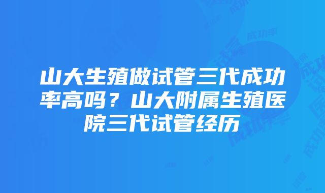 山大生殖做试管三代成功率高吗？山大附属生殖医院三代试管经历