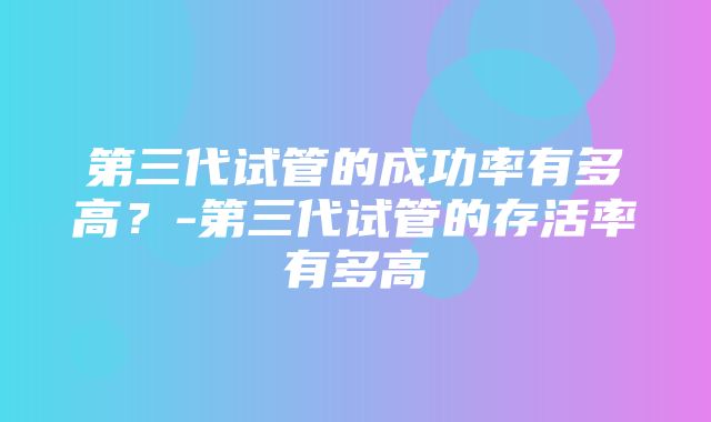 第三代试管的成功率有多高？-第三代试管的存活率有多高