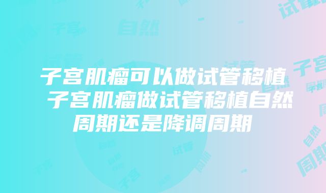 子宫肌瘤可以做试管移植 子宫肌瘤做试管移植自然周期还是降调周期