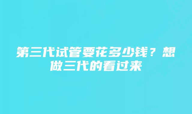 第三代试管要花多少钱？想做三代的看过来