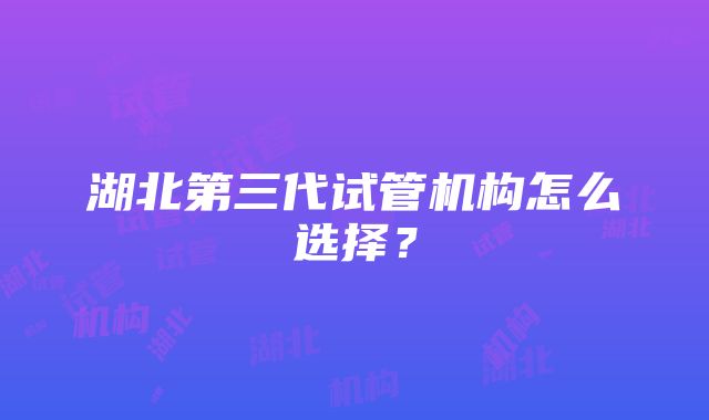 湖北第三代试管机构怎么选择？