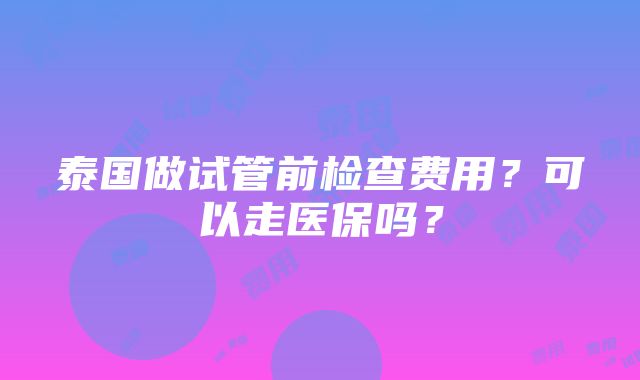 泰国做试管前检查费用？可以走医保吗？