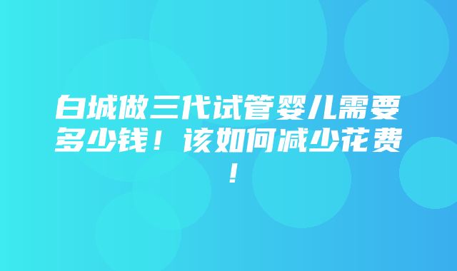 白城做三代试管婴儿需要多少钱！该如何减少花费！