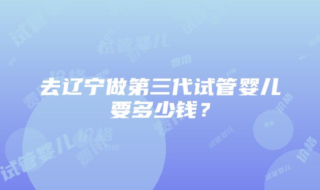 去辽宁做第三代试管婴儿要多少钱？