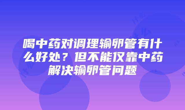 喝中药对调理输卵管有什么好处？但不能仅靠中药解决输卵管问题