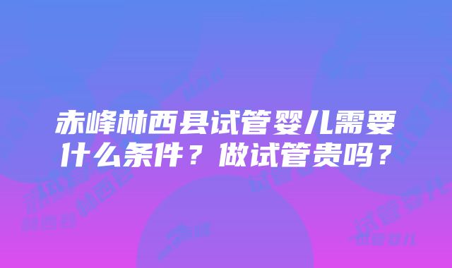 赤峰林西县试管婴儿需要什么条件？做试管贵吗？