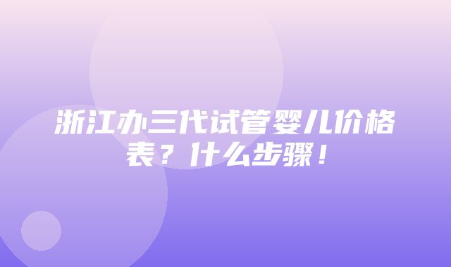 浙江办三代试管婴儿价格表？什么步骤！