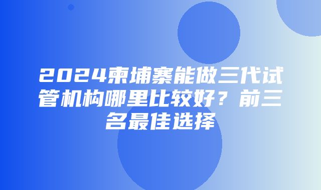 2024柬埔寨能做三代试管机构哪里比较好？前三名最佳选择