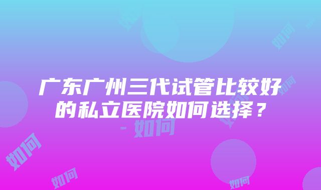 广东广州三代试管比较好的私立医院如何选择？