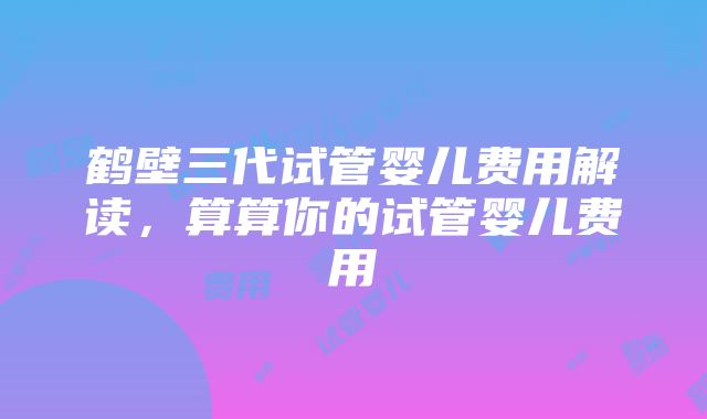 鹤壁三代试管婴儿费用解读，算算你的试管婴儿费用