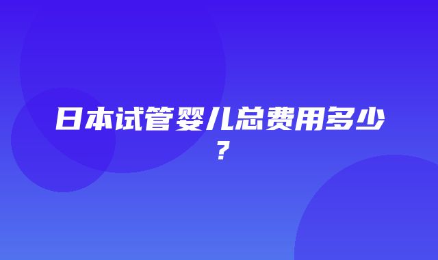 日本试管婴儿总费用多少？