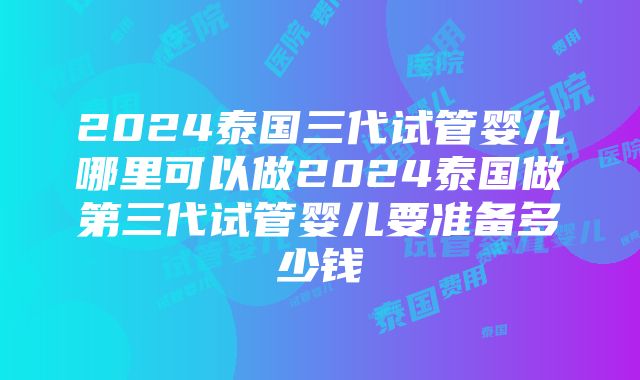 2024泰国三代试管婴儿哪里可以做2024泰国做第三代试管婴儿要准备多少钱