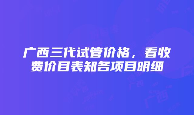 广西三代试管价格，看收费价目表知各项目明细