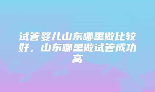 试管婴儿山东哪里做比较好，山东哪里做试管成功高