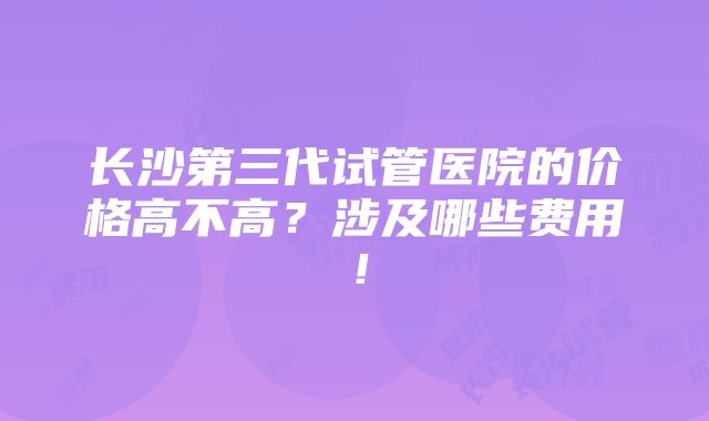 长沙第三代试管医院的价格高不高？涉及哪些费用！