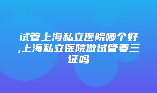 试管上海私立医院哪个好,上海私立医院做试管要三证吗